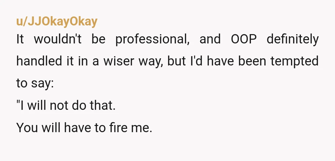 u/JJOkayOkay It wouldn't be professional, and OOP definitely handled it in a wiser way, but I'd have been tempted to say: "I will not do that. You will have to...