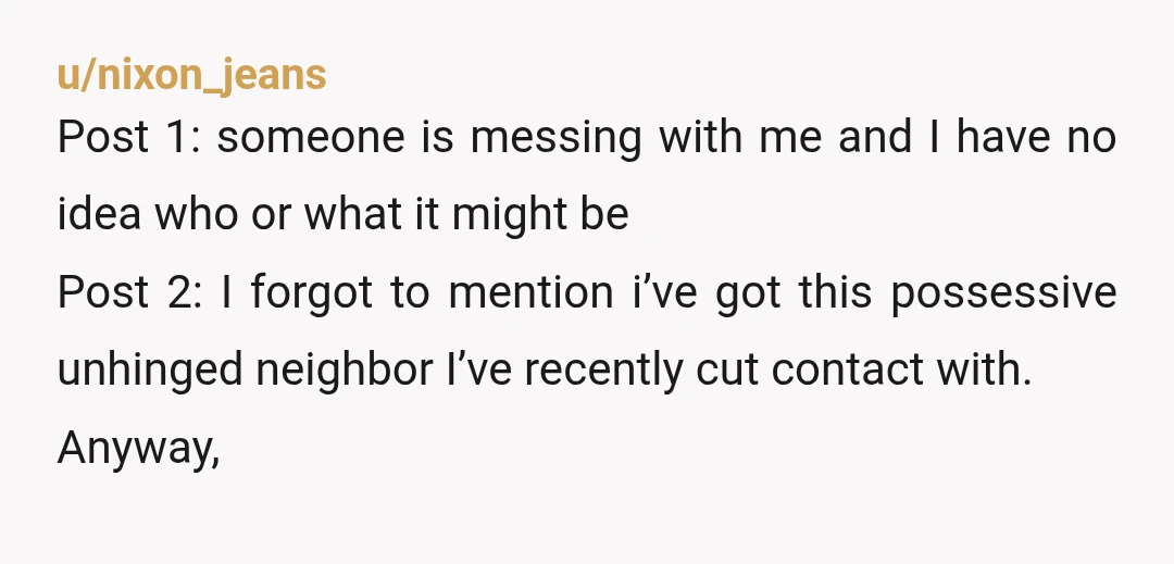u/nixon_jeans Post 1: someone is messing with me and I have no idea who or what it might be Post 2: I forgot to mention i’ve got this possessive unhinged...
