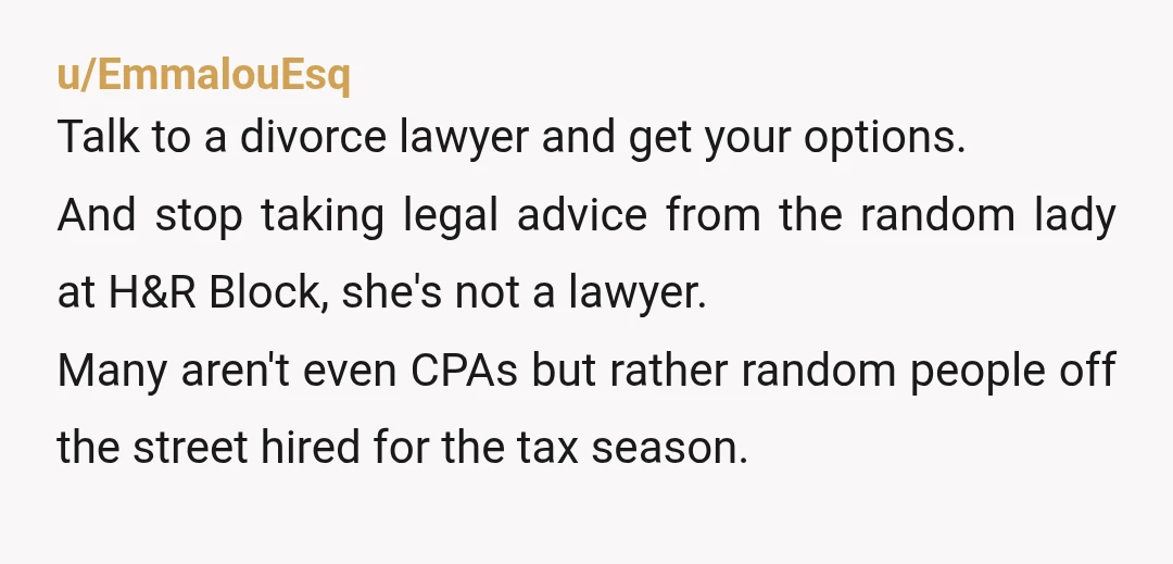 u/EmmalouEsq Talk to a divorce lawyer and get your options. And stop taking legal advice from the random lady at H&R Block, she's not a lawyer. Many aren't even CPAs...