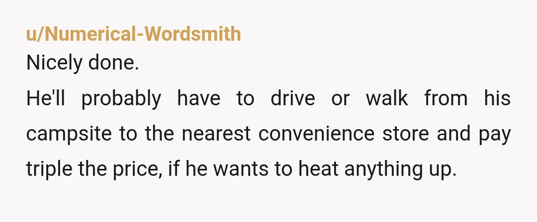 u/Numerical-Wordsmith Nicely done. He'll probably have to drive or walk from his campsite to the nearest convenience store and pay triple the price, if he wants to heat anything up.