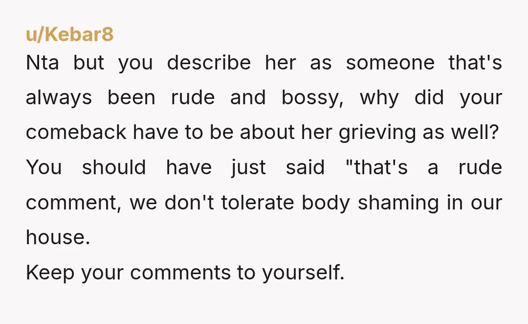 u/Kebar8 Nta but you describe her as someone that's always been rude and bossy, why did your comeback have to be about her grieving as well? You should have just...