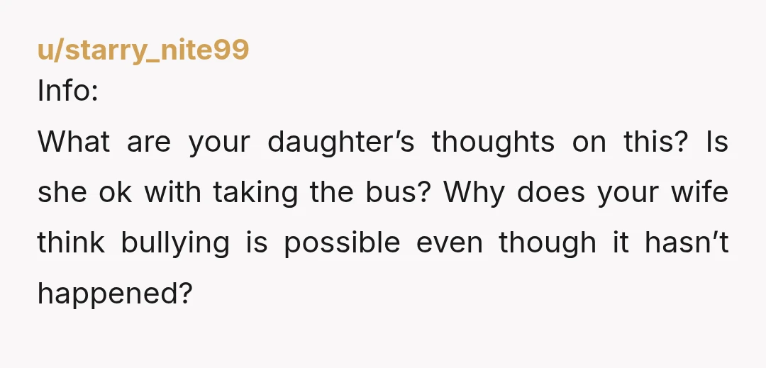u/starry_nite99
Info:
What are your daughter’s thoughts on this? Is she ok with taking the bus? Why does your wife think bullying is possible even though it hasn’t happened?