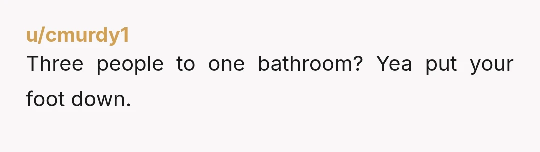 u/cmurdy1
Three people to one bathroom? Yea put your foot down.