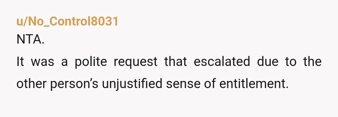 u/No_Control8031
NTA.
It was a polite request that escalated due to the other person’s unjustified sense of entitlement.
