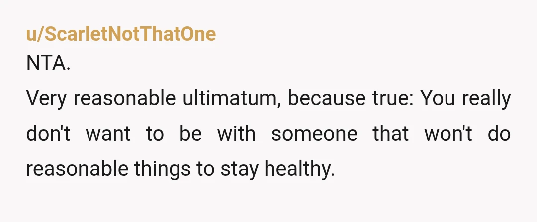 u/ScarletNotThatOne
NTA.
Very reasonable ultimatum, because true: You really don't want to be with someone that won't do reasonable things to stay healthy.