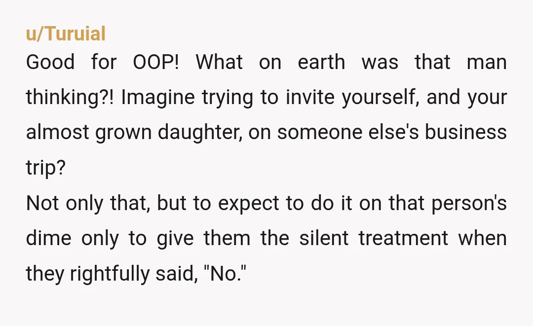 u/Turuial Good for OOP! What on earth was that man thinking?! Imagine trying to invite yourself, and your almost grown daughter, on someone else's business trip? Not only that, but...