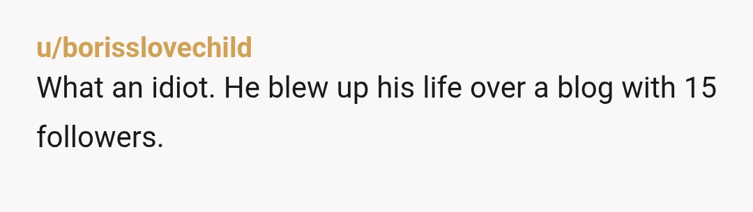 u/borisslovechild What an idiot. He blew up his life over a blog with 15 followers.