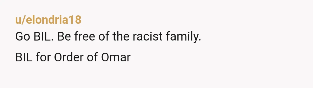 u/elondria18
Go BIL. Be free of the racist family.
BIL for Order of Omar