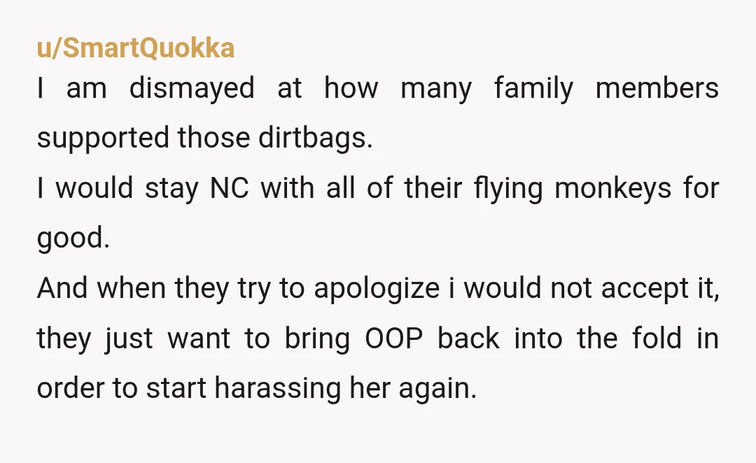 u/SmartQuokka I am dismayed at how many family members supported those dirtbags. I would stay NC with all of their flying monkeys for good. And when they try to apologize...