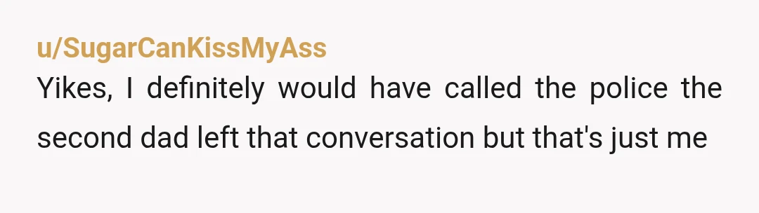 u/SugarCanKissMyAss
Yikes, I definitely would have called the police the second dad left that conversation but that's just me
