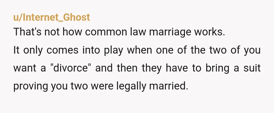 u/Internet_Ghost That's not how common law marriage works. It only comes into play when one of the two of you want a "divorce" and then they have to bring a...