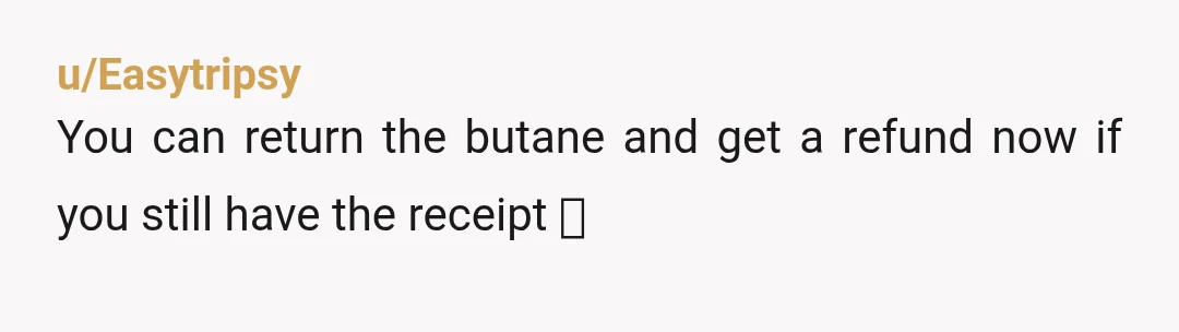 u/Easytripsy You can return the butane and get a refund now if you still have the receipt 🤭
