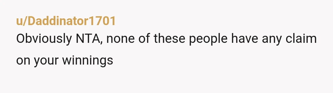 u/Daddinator1701
Obviously NTA, none of these people have any claim on your winnings