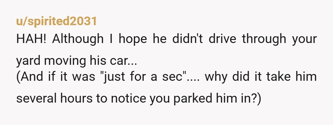 u/spirited2031 HAH! Although I hope he didn't drive through your yard moving his car... (And if it was "just for a sec".... why did it take him several hours to...
