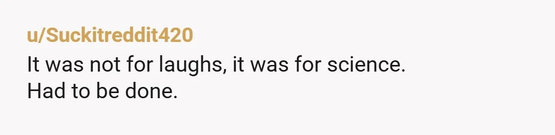 u/Suckitreddit420 It was not for laughs, it was for science. Had to be done.