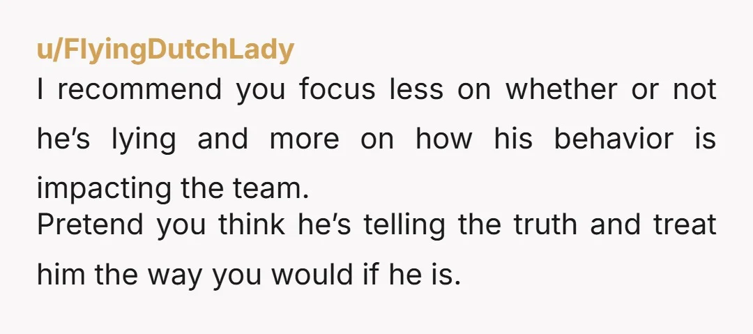 u/FlyingDutchLady I recommend you focus less on whether or not he’s lying and more on how his behavior is impacting the team. Pretend you think he’s telling the truth and...