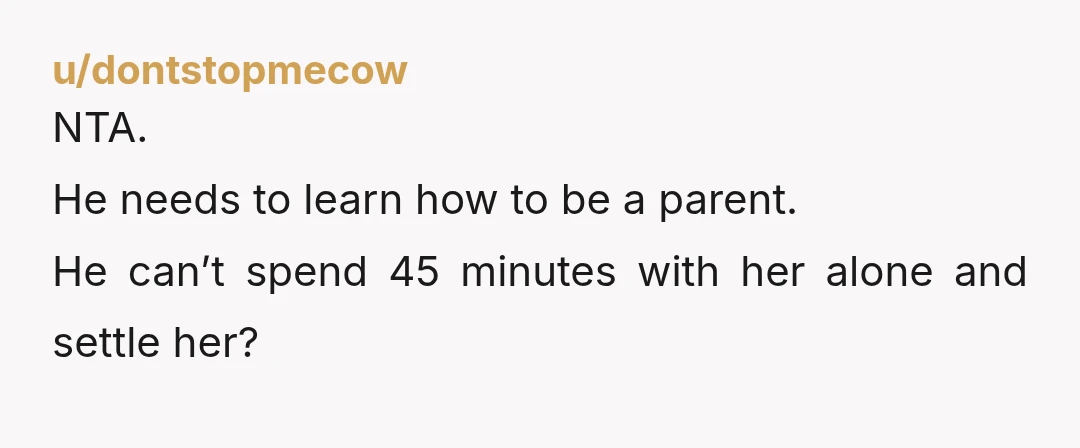 u/dontstopmecow NTA. He needs to learn how to be a parent. He can’t spend 45 minutes with her alone and settle her?