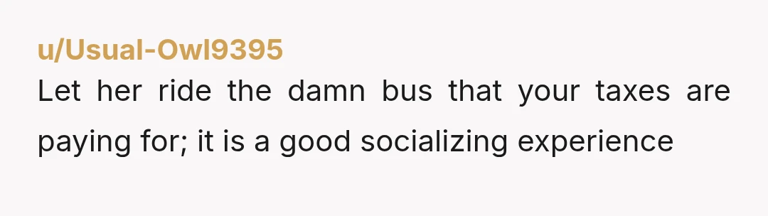 u/Usual-Owl9395
Let her ride the damn bus that your taxes are paying for; it is a good socializing experience