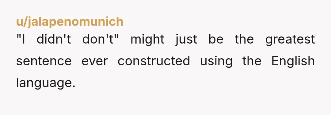 u/jalapenomunich
"I didn't don't" might just be the greatest sentence ever constructed using the English language.