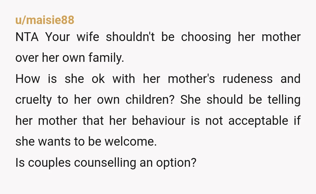 u/maisie88 NTA Your wife shouldn't be choosing her mother over her own family. How is she ok with her mother's rudeness and cruelty to her own children? She should be...