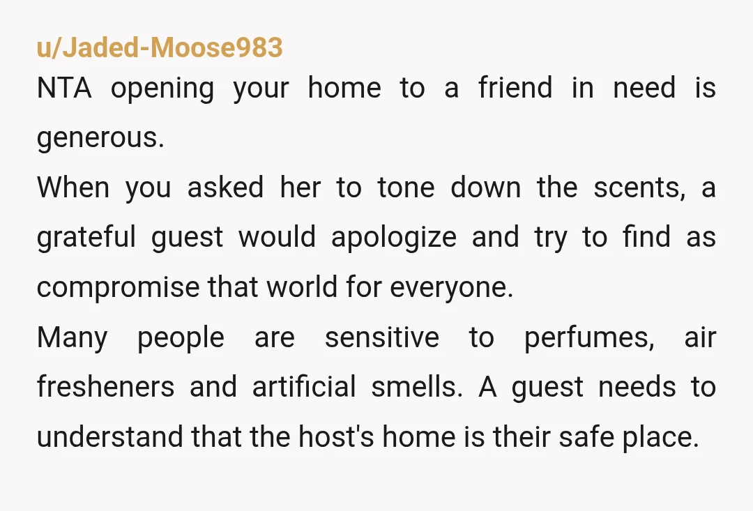 u/Jaded-Moose983 NTA opening your home to a friend in need is generous. When you asked her to tone down the scents, a grateful guest would apologize and try to find...