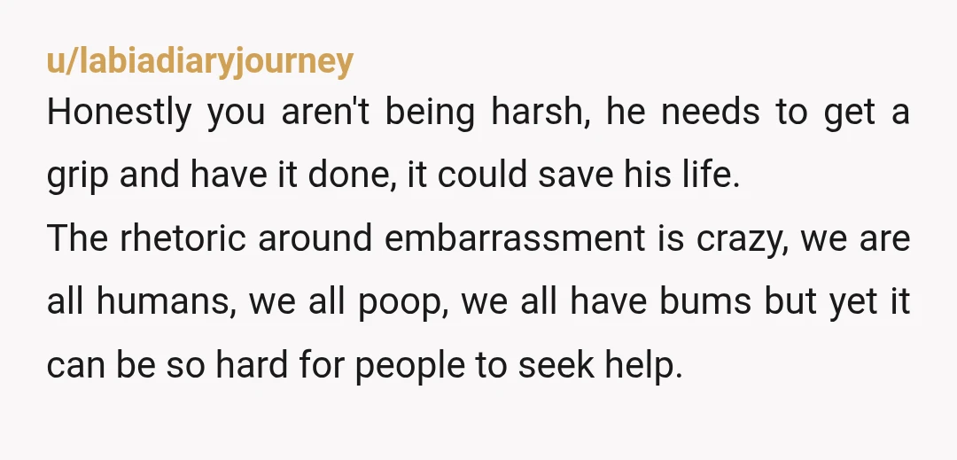 u/labiadiaryjourney Honestly you aren't being harsh, he needs to get a grip and have it done, it could save his life. The rhetoric around embarrassment is crazy, we are all...