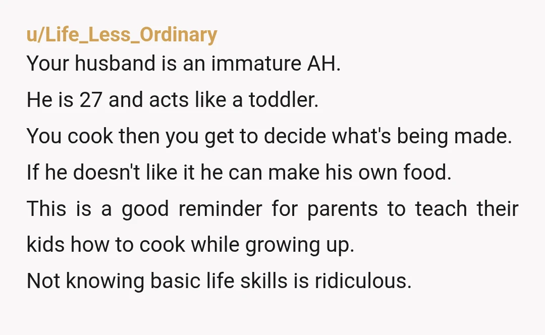 u/Life_Less_Ordinary Your husband is an immature AH. He is 27 and acts like a toddler. You cook then you get to decide what's being made. If he doesn't like it...
