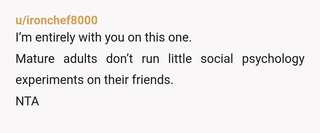 u/ironchef8000
I’m entirely with you on this one.
Mature adults don’t run little social psychology experiments on their friends.
NTA