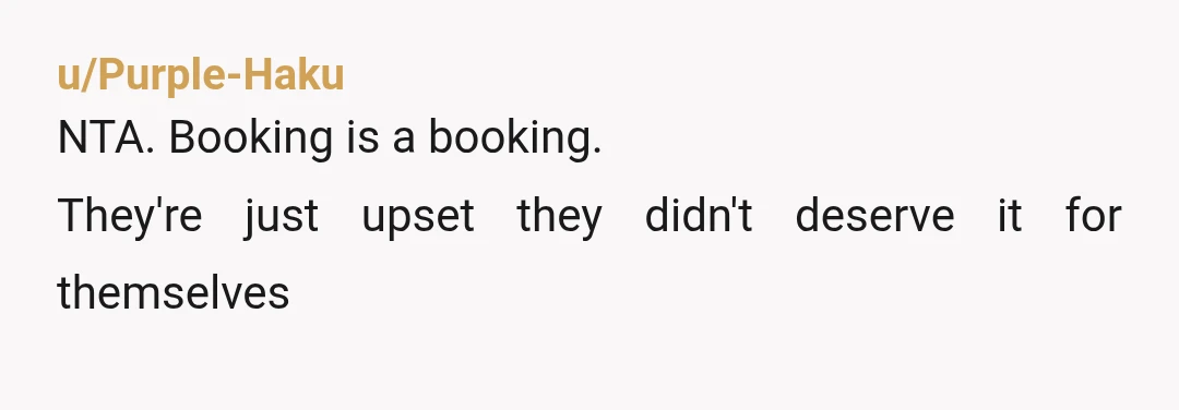 u/Purple-Haku
NTA. Booking is a booking.
They're just upset they didn't deserve it for themselves