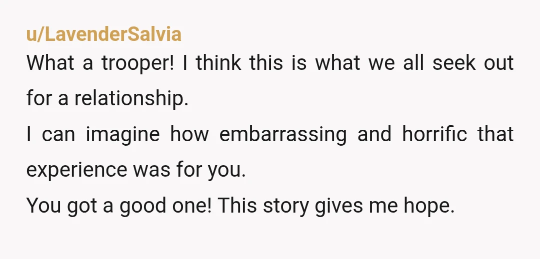 u/LavenderSalvia What a trooper! I think this is what we all seek out for a relationship. I can imagine how embarrassing and horrific that experience was for you. You got...