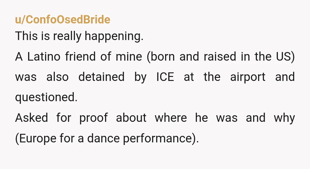 u/ConfoOsedBride This is really happening. A Latino friend of mine (born and raised in the US) was also detained by ICE at the airport and questioned. Asked for proof about...