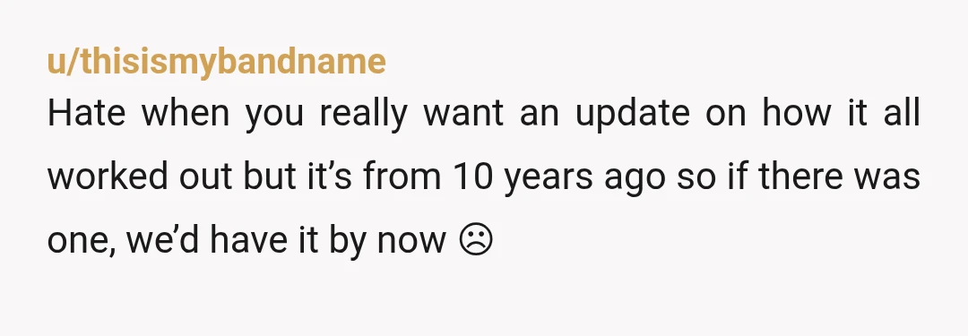 u/thisismybandname Hate when you really want an update on how it all worked out but it’s from 10 years ago so if there was one, we’d have it by now...