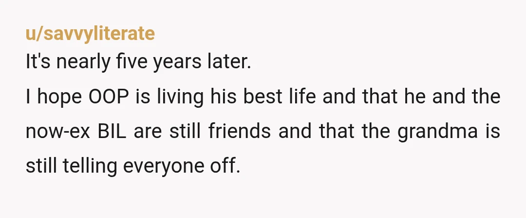 u/savvyliterate It's nearly five years later. I hope OOP is living his best life and that he and the now-ex BIL are still friends and that the grandma is still...