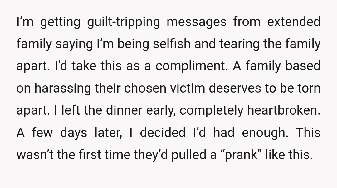 I’m getting guilt-tripping messages from extended family saying I’m being selfish and tearing the family apart. I'd take this as a compliment. A family based on harassing their chosen victim...