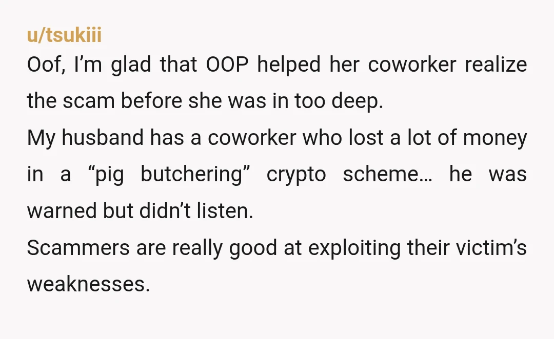 u/tsukiii Oof, I’m glad that OOP helped her coworker realize the scam before she was in too deep. My husband has a coworker who lost a lot of money in...