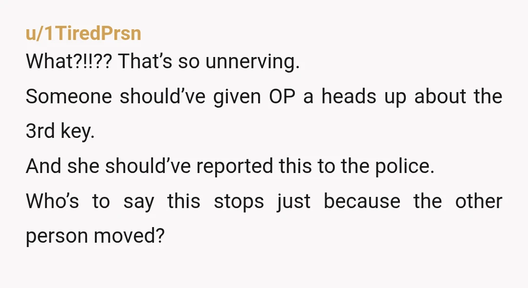 u/1TiredPrsn What?!!?? That’s so unnerving. Someone should’ve given OP a heads up about the 3rd key. And she should’ve reported this to the police. Who’s to say this stops just...