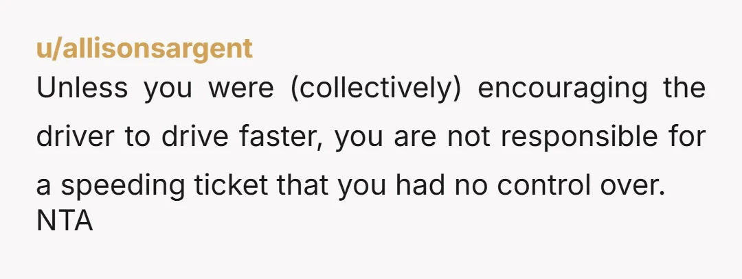 u/allisonsargent Unless you were (collectively) encouraging the driver to drive faster, you are not responsible for a speeding ticket that you had no control over. NTA