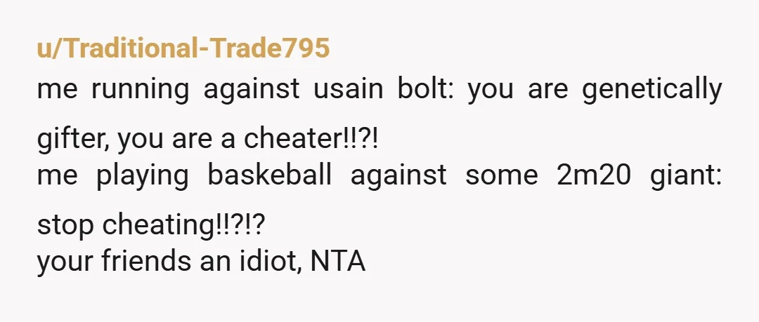 u/Traditional-Trade795 me running against usain bolt: you are genetically gifter, you are a cheater!!?! me playing baskeball against some 2m20 giant: stop cheating!!?!? your friends an idiot, NTA