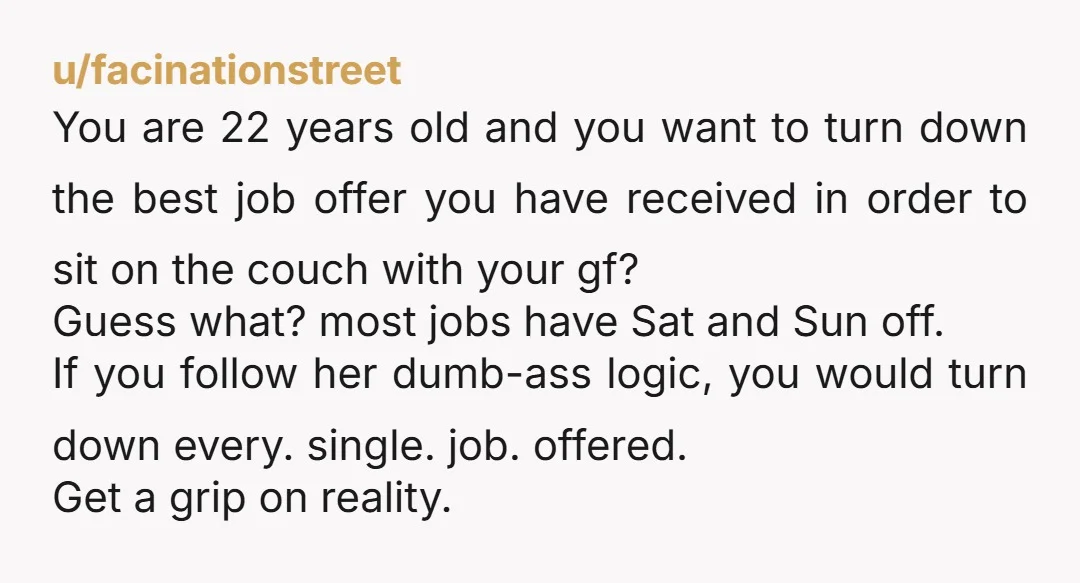 u/facinationstreet You are 22 years old and you want to turn down the best job offer you have received in order to sit on the couch with your gf? Guess...