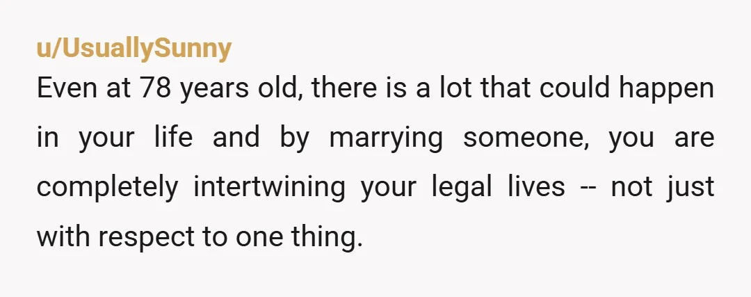 u/UsuallySunny Even at 78 years old, there is a lot that could happen in your life and by marrying someone, you are completely intertwining your legal lives -- not just...