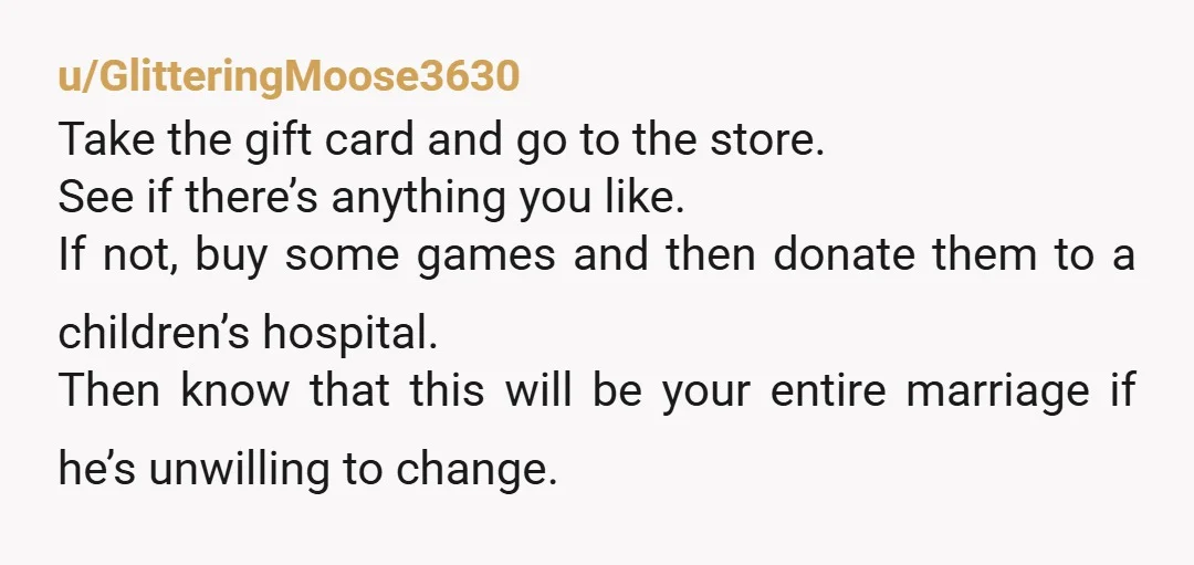 u/GlitteringMoose3630 Take the gift card and go to the store. See if there’s anything you like. If not, buy some games and then donate them to a children’s hospital. Then...