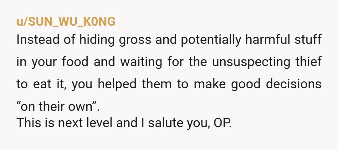 u/SUN_WU_K0NG Instead of hiding gross and potentially harmful stuff in your food and waiting for the unsuspecting thief to eat it, you helped them to make good decisions “on their...