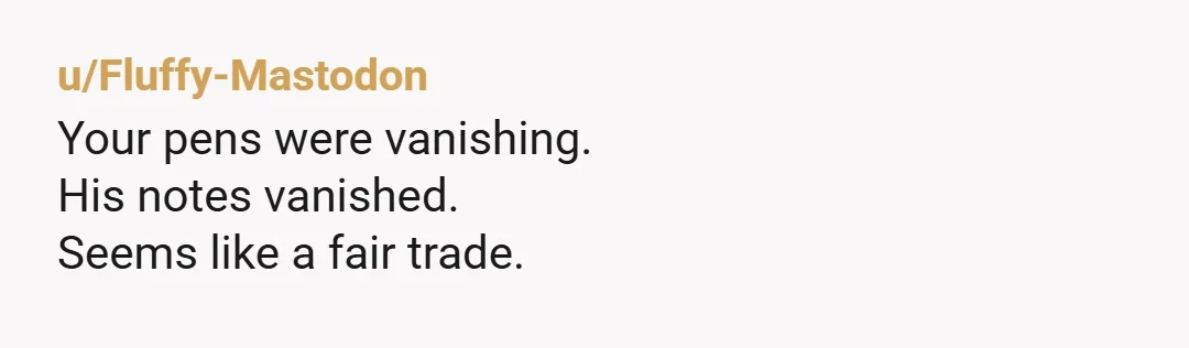u/Fluffy-Mastodon
Your pens were vanishing.
His notes vanished.
Seems like a fair trade.