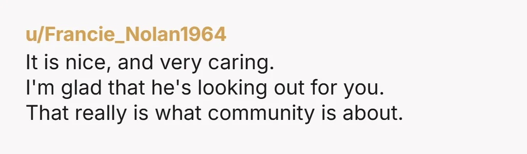 u/Francie_Nolan1964 It is nice, and very caring. I'm glad that he's looking out for you. That really is what community is about.