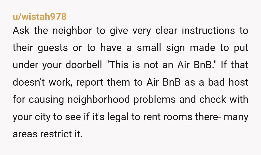u/wistah978 Ask the neighbor to give very clear instructions to their guests or to have a small sign made to put under your doorbell "This is not an Air BnB."...