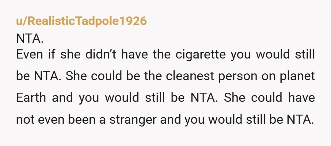 u/RealisticTadpole1926 NTA. Even if she didn’t have the cigarette you would still be NTA. She could be the cleanest person on planet Earth and you would still be NTA. She...