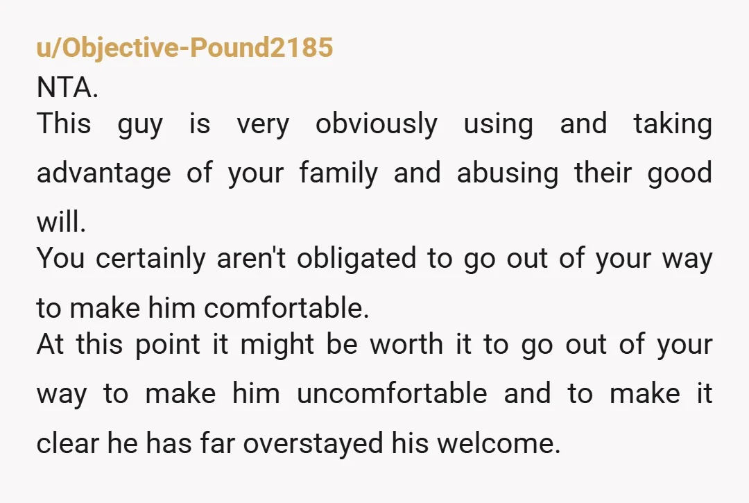 u/Objective-Pound2185 NTA. This guy is very obviously using and taking advantage of your family and abusing their good will. You certainly aren't obligated to go out of your way to...