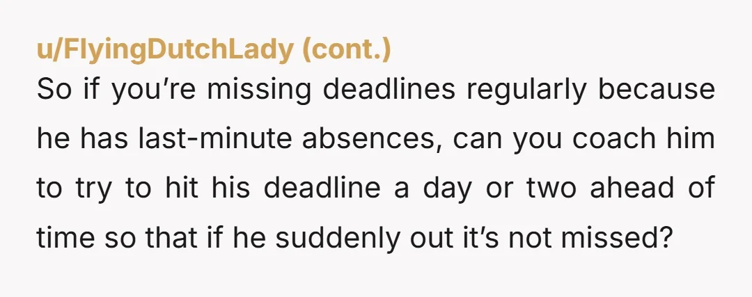 u/Ok-Hovercraft-9257 You sit down and have this convo: "So you've been missing deadlines. I want to hear from you how you'd like to address that moving forward." Let him talk....