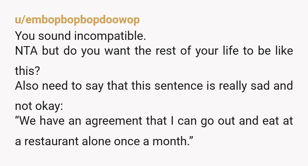 u/embopbopbopdoowop You sound incompatible. NTA but do you want the rest of your life to be like this? Also need to say that this sentence is really sad and not...
