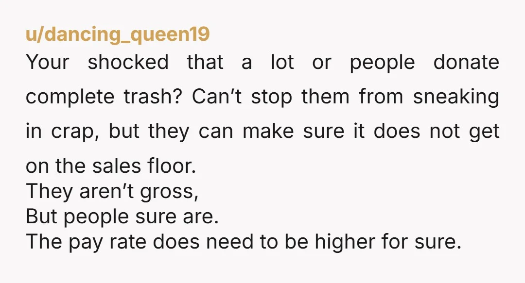 u/dancing_queen19 Your shocked that a lot or people donate complete trash? Can’t stop them from sneaking in crap, but they can make sure it does not get on the sales...